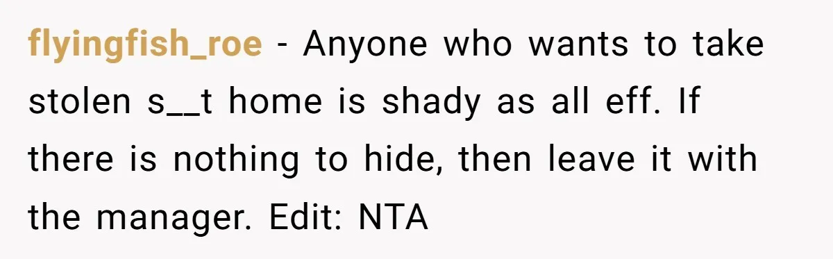 flyingfish_roe − Anyone who wants to take stolen s__t home is shady as all eff. If there is nothing to hide, then leave it with the manager. Edit: NTA