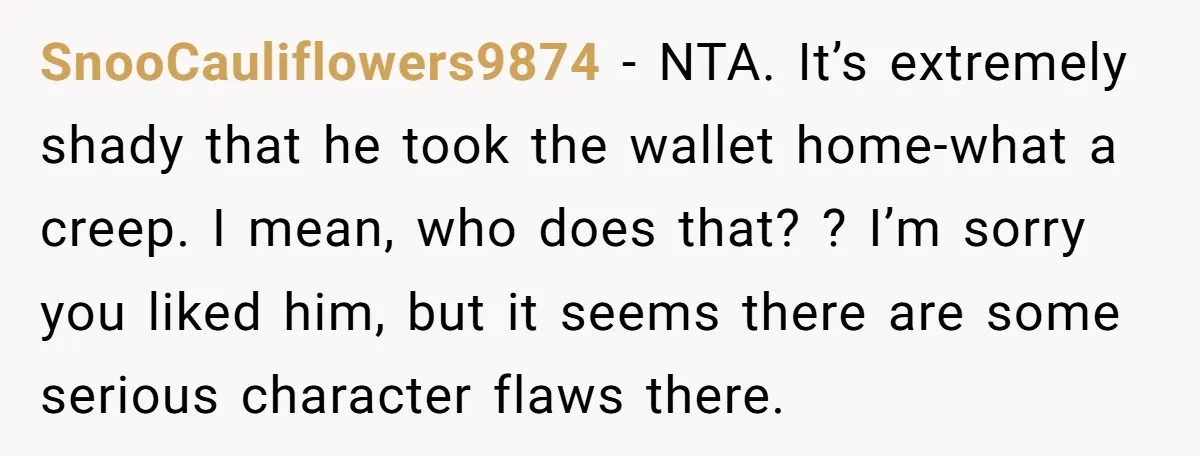 SnooCauliflowers9874 − NTA. It’s extremely shady that he took the wallet home-what a creep. I mean, who does that? ? I’m sorry you liked him, but it seems there are...
