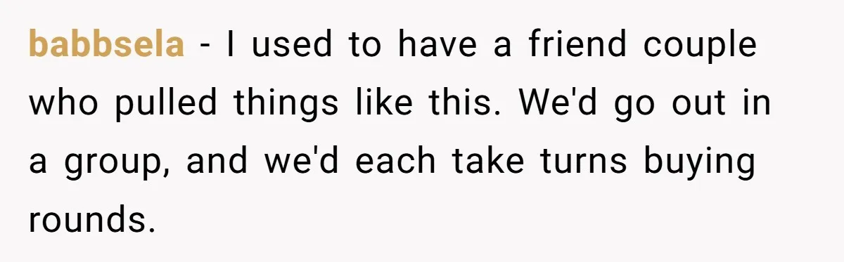 babbsela − I used to have a friend couple who pulled things like this. We'd go out in a group, and we'd each take turns buying rounds.