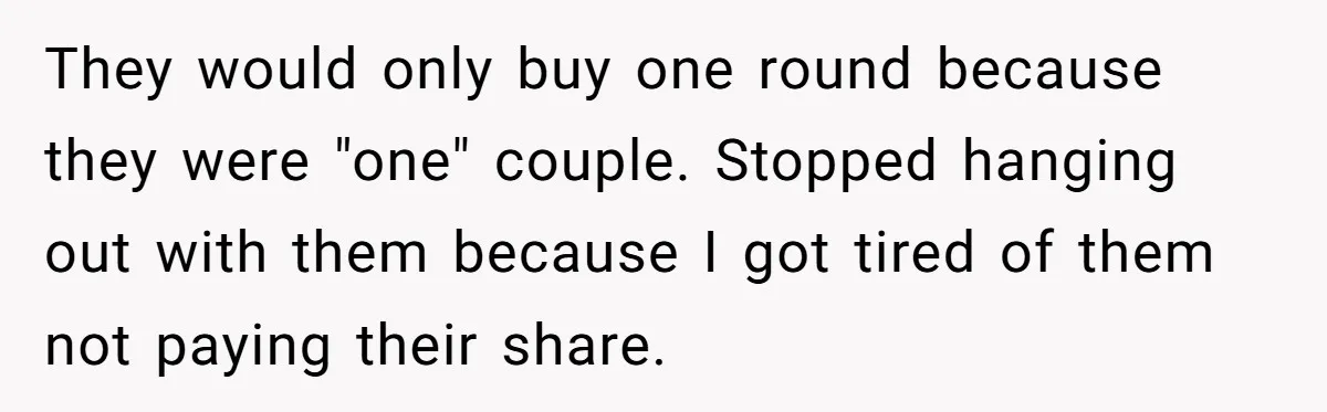 They would only buy one round because they were "one" couple. Stopped hanging out with them because I got tired of them not paying their share.