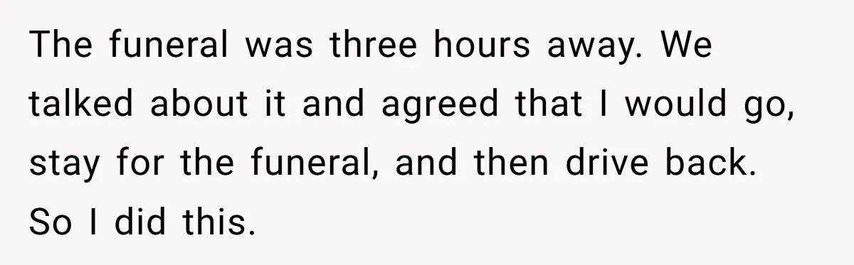The funeral was three hours away. We talked about it and agreed that I would go, stay for the funeral, and then drive back. So I did this.