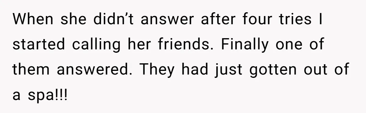 When she didn’t answer after four tries I started calling her friends. Finally one of them answered. They had just gotten out of a spa!!!