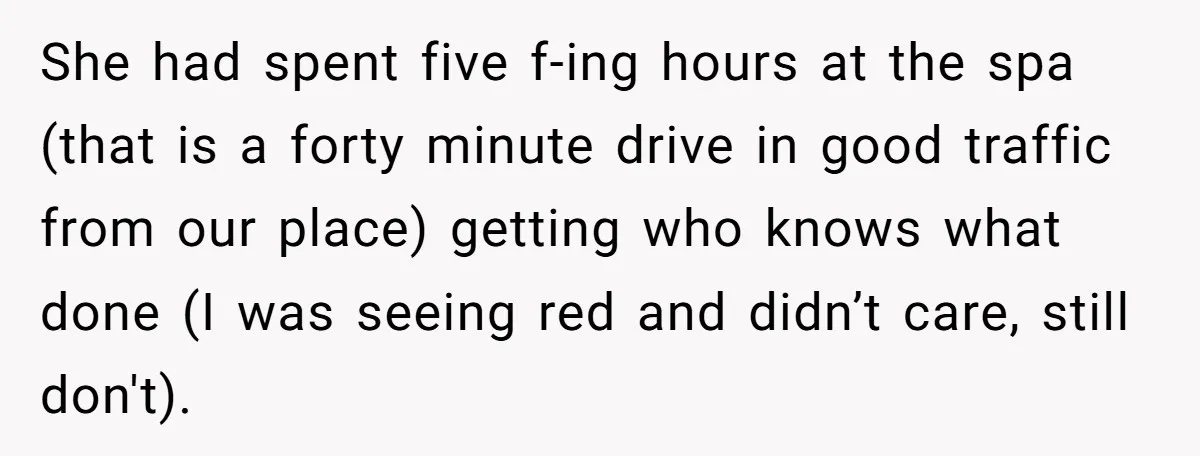 She had spent five f-ing hours at the spa (that is a forty minute drive in good traffic from our place) getting who knows what done (I was seeing red...