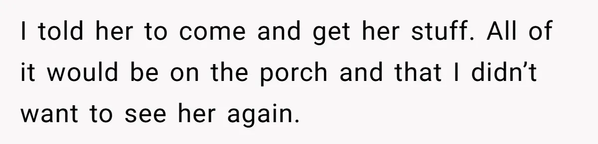 I told her to come and get her stuff. All of it would be on the porch and that I didn’t want to see her again.
