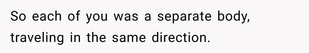 So each of you was a separate body, traveling in the same direction.