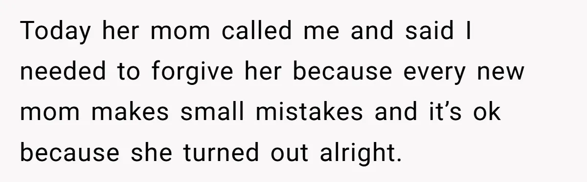 Today her mom called me and said I needed to forgive her because every new mom makes small mistakes and it’s ok because she turned out alright.