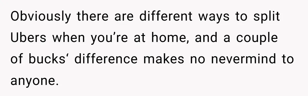 Obviously there are different ways to split Ubers when you’re at home, and a couple of bucks‘ difference makes no nevermind to anyone.