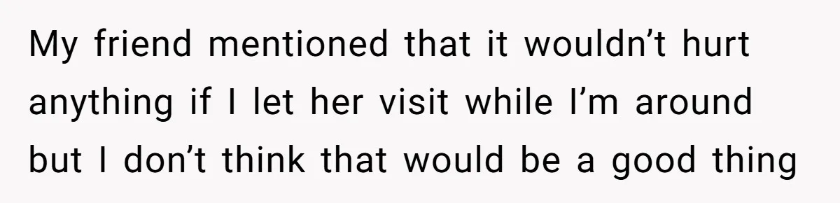 My friend mentioned that it wouldn’t hurt anything if I let her visit while I’m around but I don’t think that would be a good thing