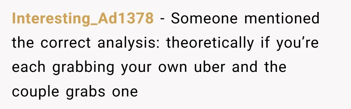 Interesting_Ad1378 − Someone mentioned the correct analysis: theoretically if you’re each grabbing your own uber and the couple grabs one