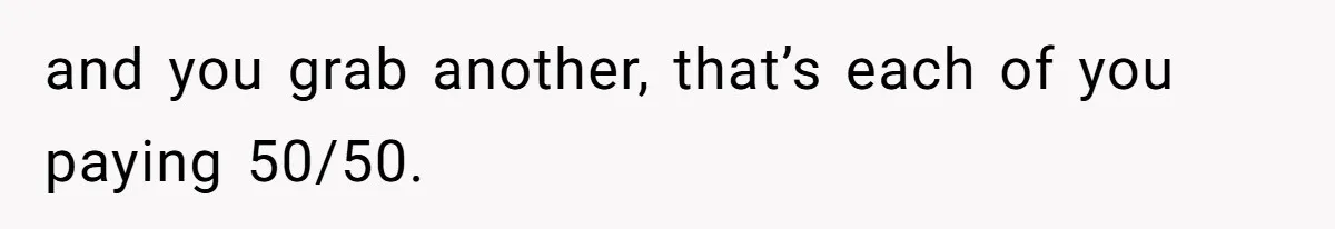 and you grab another, that’s each of you paying 50/50.