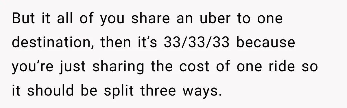But it all of you share an uber to one destination, then it’s 33/33/33 because you’re just sharing the cost of one ride so it should be split three ways.