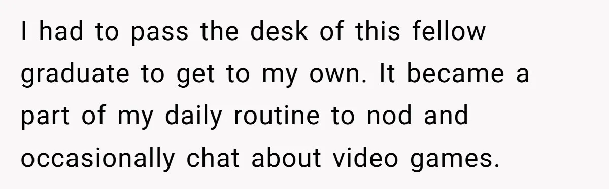 I had to pass the desk of this fellow graduate to get to my own. It became a part of my daily routine to nod and occasionally chat about video...