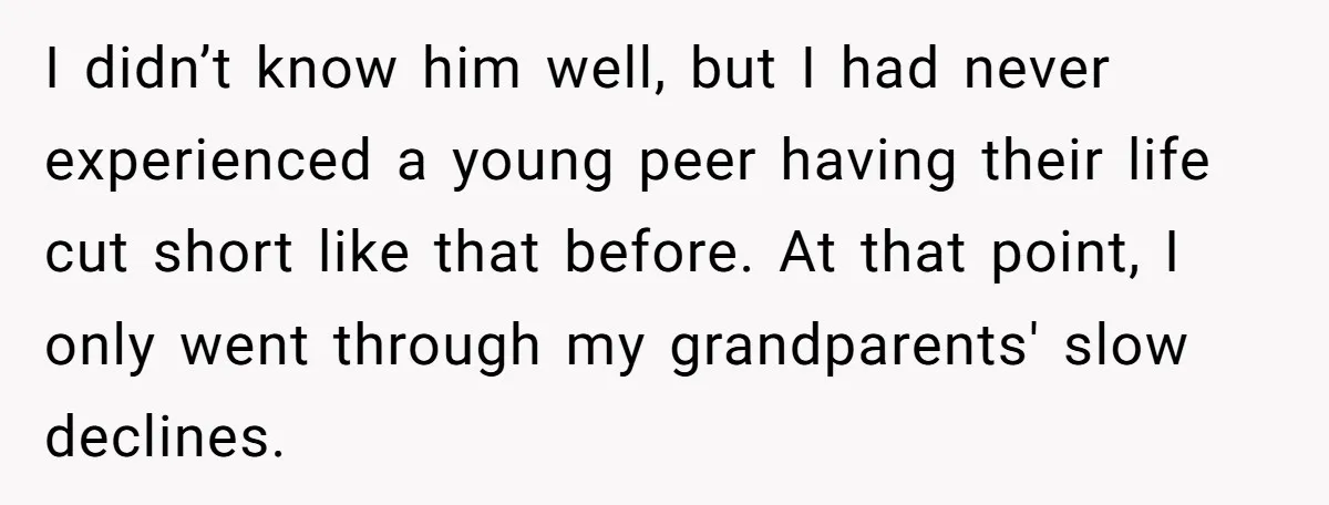 I didn’t know him well, but I had never experienced a young peer having their life cut short like that before. At that point, I only went through my grandparents'...