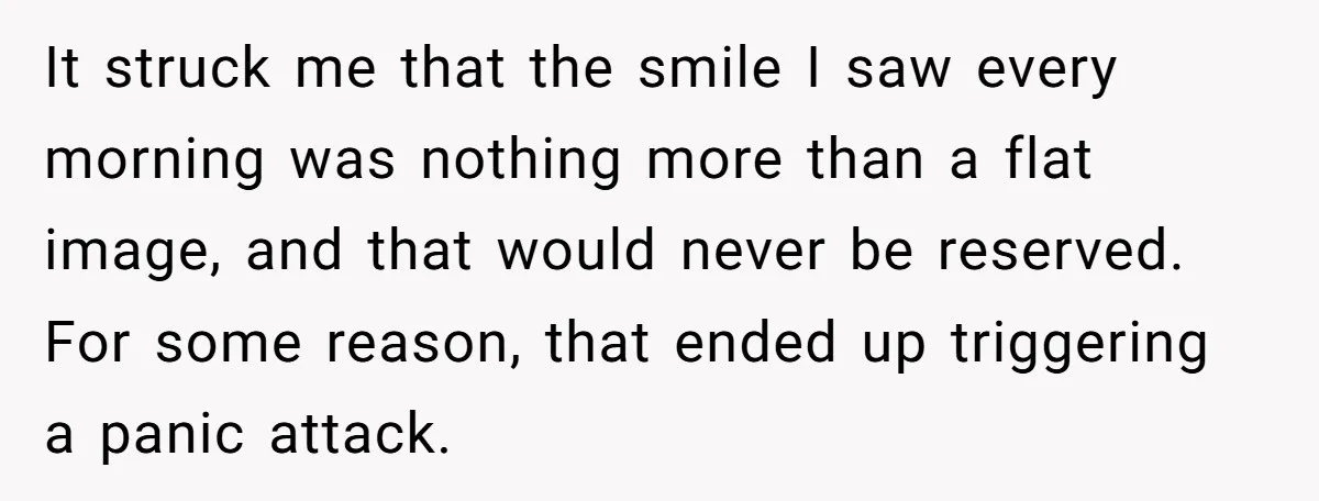 It struck me that the smile I saw every morning was nothing more than a flat image, and that would never be reserved. For some reason, that ended up triggering...