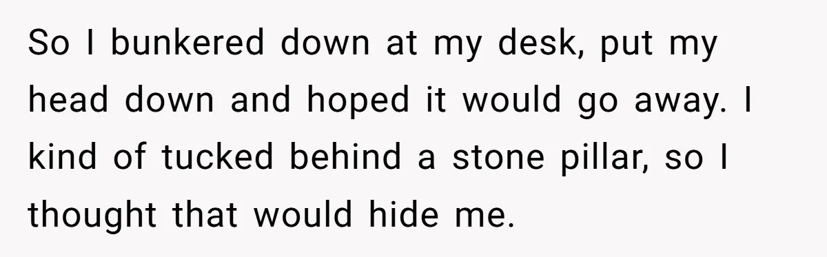 So I bunkered down at my desk, put my head down and hoped it would go away. I kind of tucked behind a stone pillar, so I thought that would...