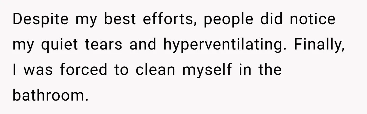 Despite my best efforts, people did notice my quiet tears and hyperventilating. Finally, I was forced to clean myself in the bathroom.