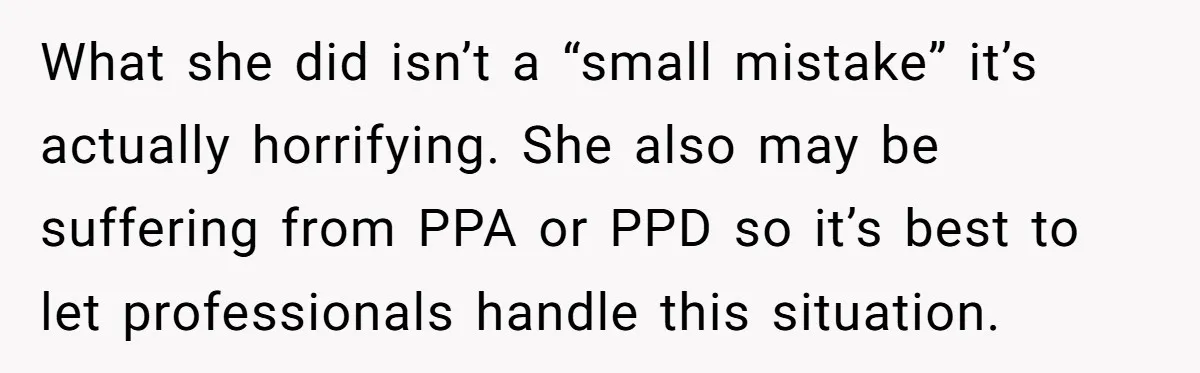 What she did isn’t a “small mistake” it’s actually horrifying. She also may be suffering from PPA or PPD so it’s best to let professionals handle this situation.