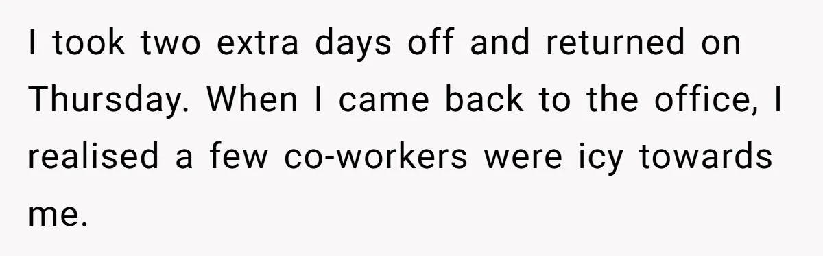 I took two extra days off and returned on Thursday. When I came back to the office, I realised a few co-workers were icy towards me.