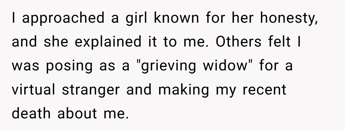 I approached a girl known for her honesty, and she explained it to me. Others felt I was posing as a "grieving widow" for a virtual stranger and making my...