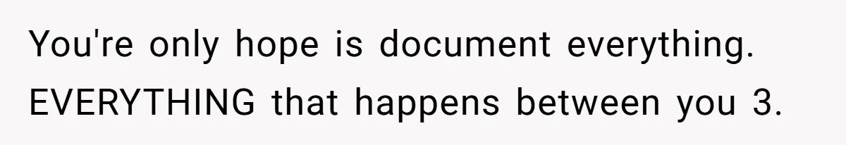 You're only hope is document everything. EVERYTHING that happens between you 3.