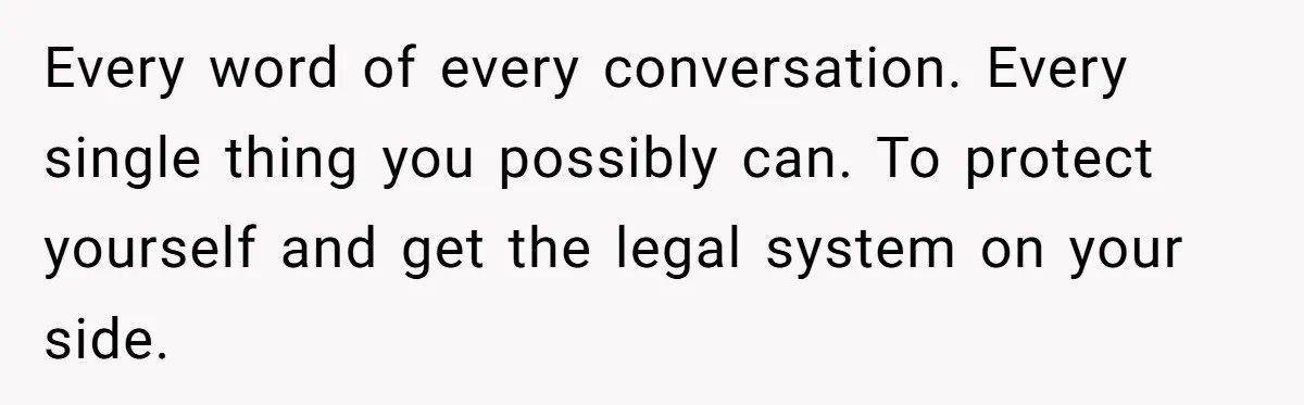 Every word of every conversation. Every single thing you possibly can. To protect yourself and get the legal system on your side.