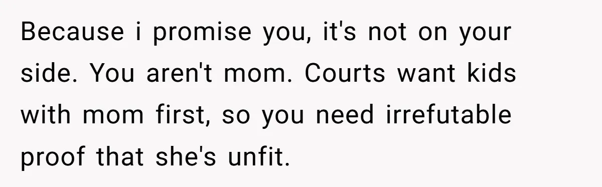 Because i promise you, it's not on your side. You aren't mom. Courts want kids with mom first, so you need irrefutable proof that she's unfit.