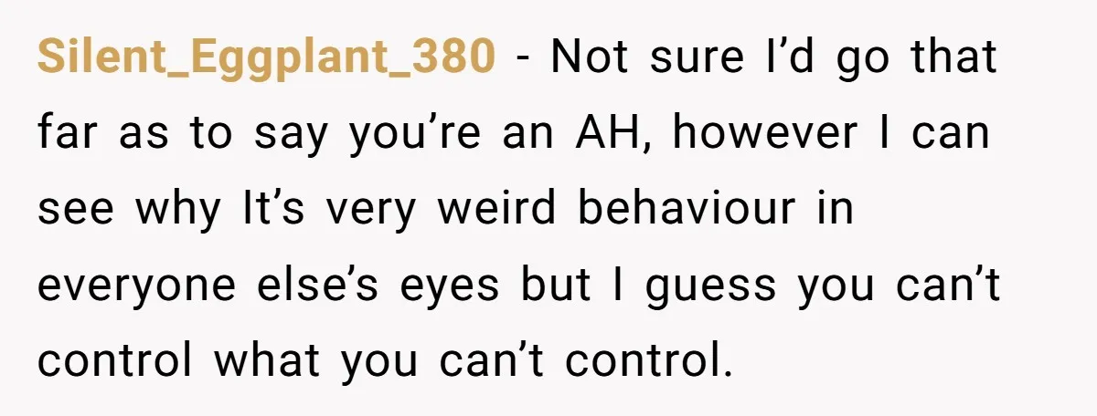 Silent_Eggplant_380 − Not sure I’d go that far as to say you’re an AH, however I can see why It’s very weird behaviour in everyone else’s eyes but I guess...