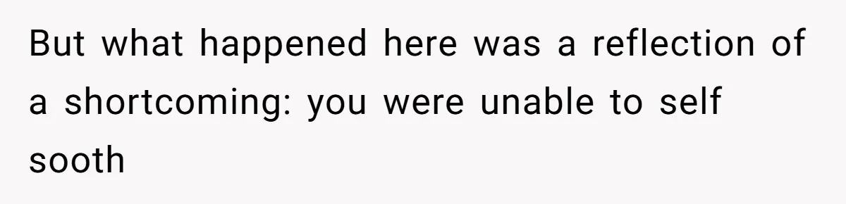 But what happened here was a reflection of a shortcoming: you were unable to self sooth