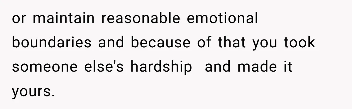 or maintain reasonable emotional boundaries and because of that you took someone else's hardship  and made it yours.
