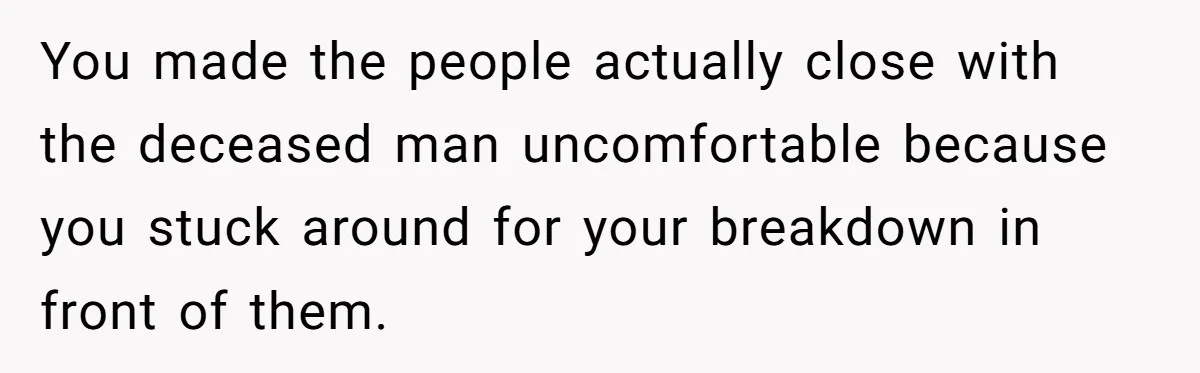You made the people actually close with the deceased man uncomfortable because you stuck around for your breakdown in front of them.
