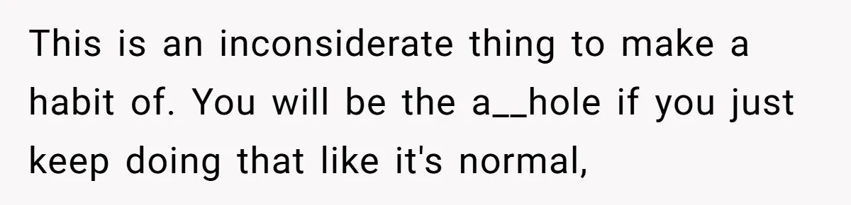 This is an inconsiderate thing to make a habit of. You will be the a__hole if you just keep doing that like it's normal,