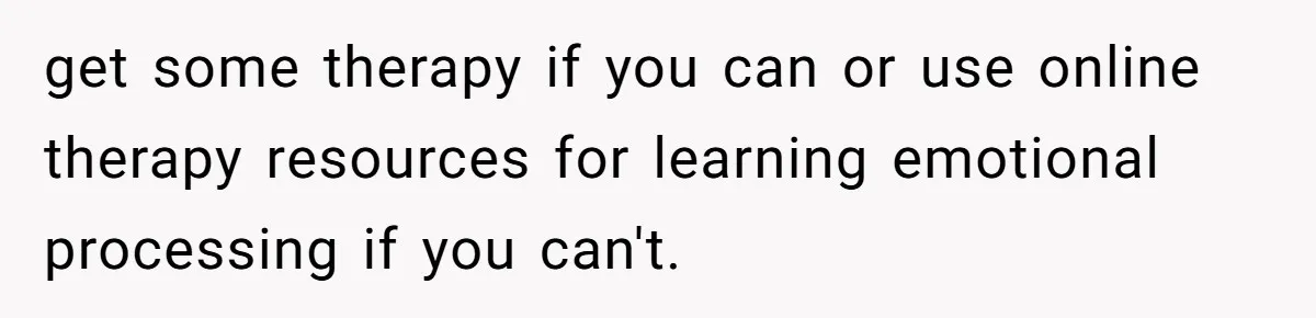 get some therapy if you can or use online therapy resources for learning emotional processing if you can't.