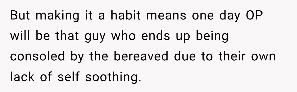 But making it a habit means one day OP will be that guy who ends up being consoled by the bereaved due to their own lack of self soothing.