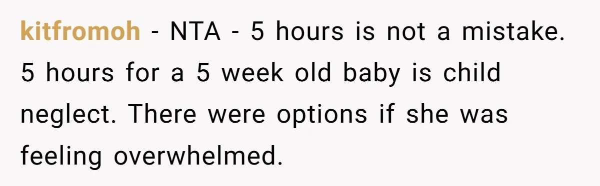 kitfromoh − NTA - 5 hours is not a mistake. 5 hours for a 5 week old baby is child neglect. There were options if she was feeling overwhelmed.