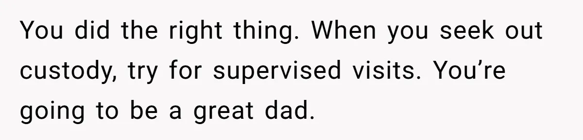 You did the right thing. When you seek out custody, try for supervised visits. You’re going to be a great dad.
