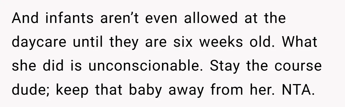And infants aren’t even allowed at the daycare until they are six weeks old. What she did is unconscionable. Stay the course dude; keep that baby away from her. NTA.