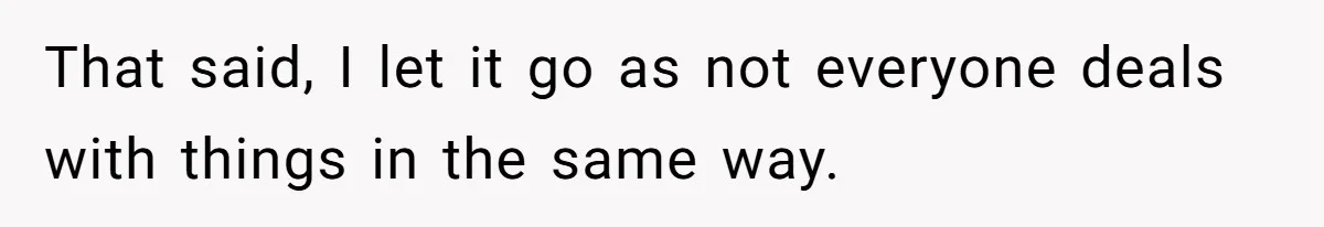 That said, I let it go as not everyone deals with things in the same way.
