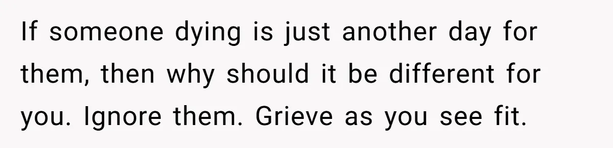 If someone dying is just another day for them, then why should it be different for you. Ignore them. Grieve as you see fit.