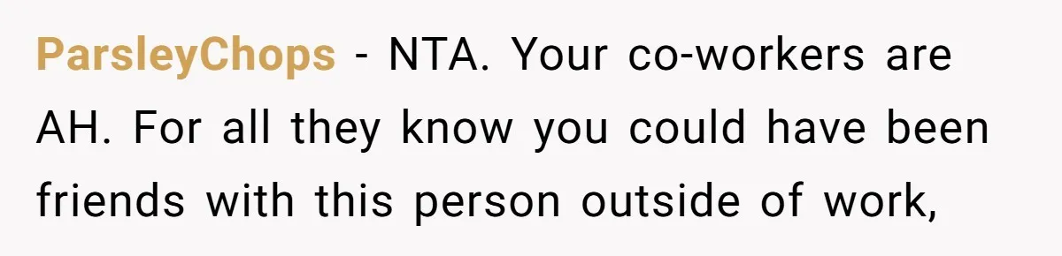 ParsleyChops − NTA. Your co-workers are AH. For all they know you could have been friends with this person outside of work,