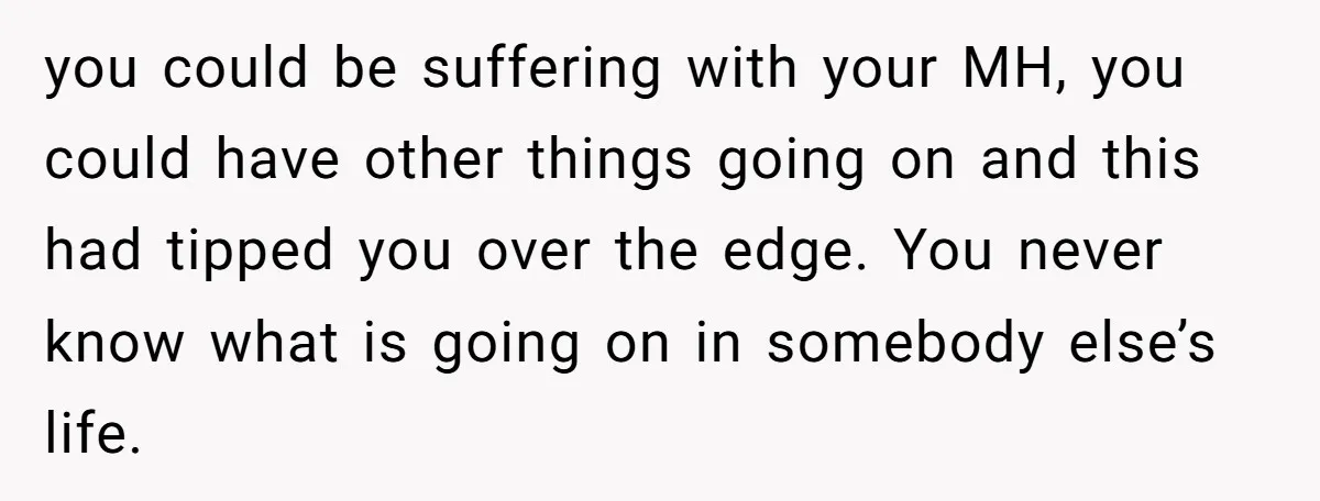 you could be suffering with your MH, you could have other things going on and this had tipped you over the edge. You never know what is going on in...