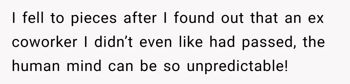 I fell to pieces after I found out that an ex coworker I didn’t even like had passed, the human mind can be so unpredictable!