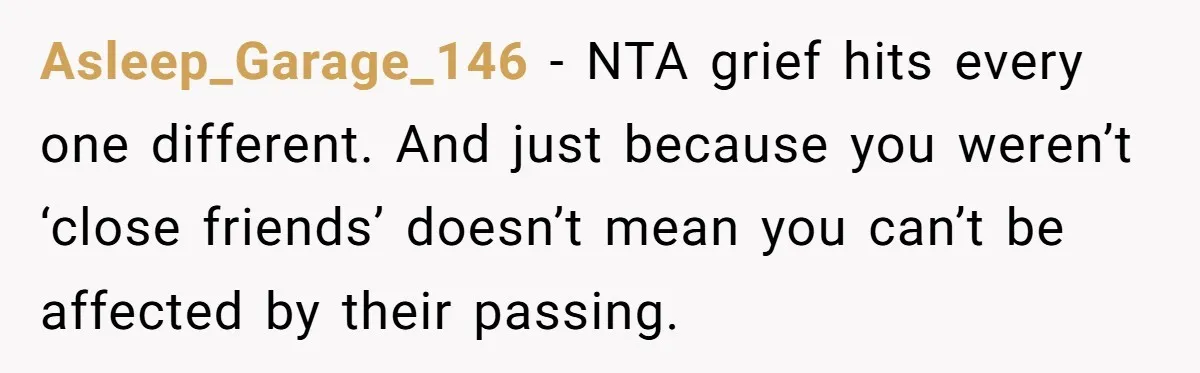 Asleep_Garage_146 − NTA grief hits every one different. And just because you weren’t ‘close friends’ doesn’t mean you can’t be affected by their passing.