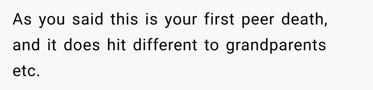 As you said this is your first peer death, and it does hit different to grandparents etc.