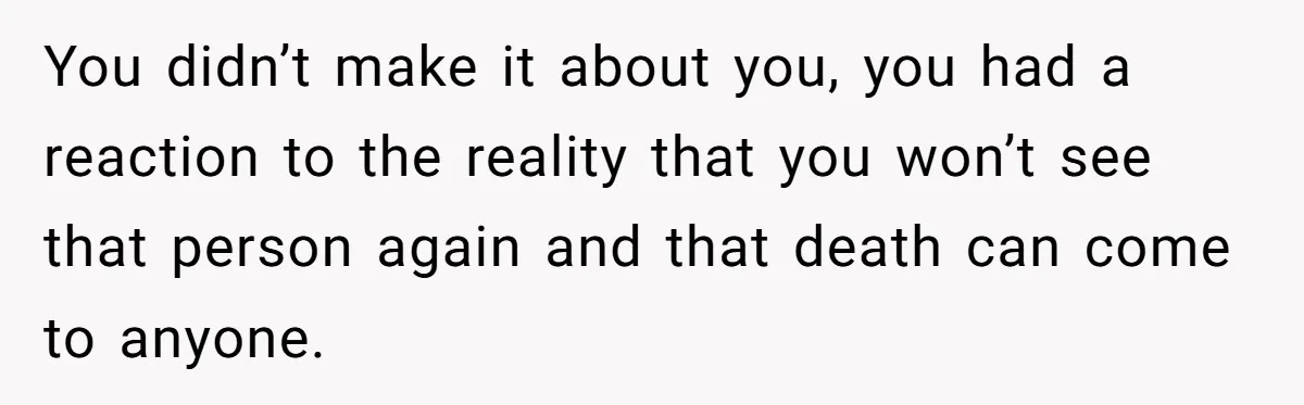 You didn’t make it about you, you had a reaction to the reality that you won’t see that person again and that death can come to anyone.