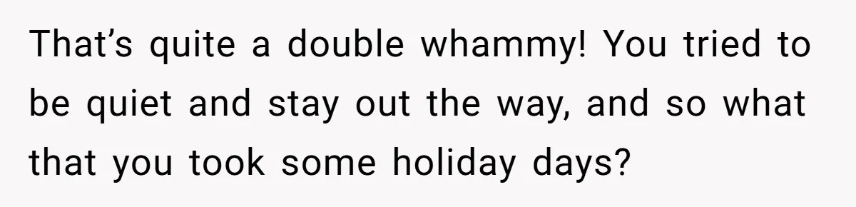 That’s quite a double whammy! You tried to be quiet and stay out the way, and so what that you took some holiday days?