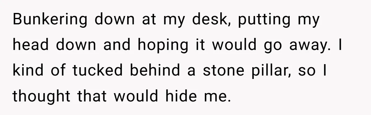 Bunkering down at my desk, putting my head down and hoping it would go away. I kind of tucked behind a stone pillar, so I thought that would hide me.
