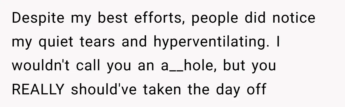 Despite my best efforts, people did notice my quiet tears and hyperventilating. I wouldn't call you an a__hole, but you REALLY should've taken the day off