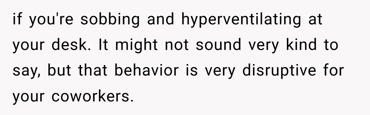 if you're sobbing and hyperventilating at your desk. It might not sound very kind to say, but that behavior is very disruptive for your coworkers.
