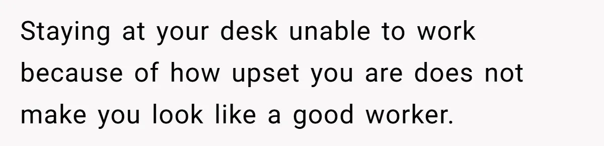 Staying at your desk unable to work because of how upset you are does not make you look like a good worker.