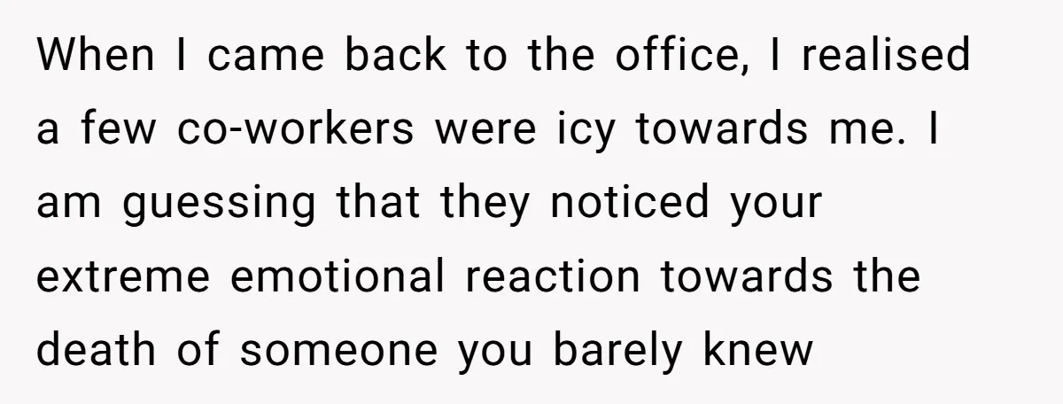 When I came back to the office, I realised a few co-workers were icy towards me. I am guessing that they noticed your extreme emotional reaction towards the death of...